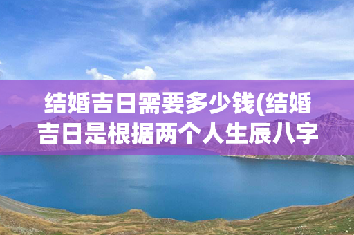 结婚吉日需要多少钱(结婚吉日是根据两个人生辰八字算的吗)