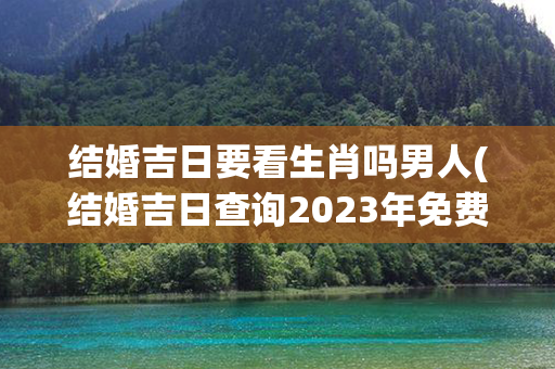 结婚吉日要看生肖吗男人(结婚吉日查询2023年免费算)