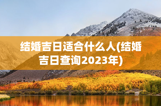 结婚吉日适合什么人(结婚吉日查询2023年)