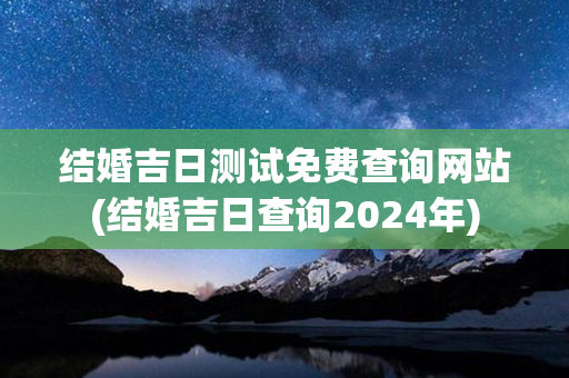 结婚吉日测试免费查询网站(结婚吉日查询2024年)