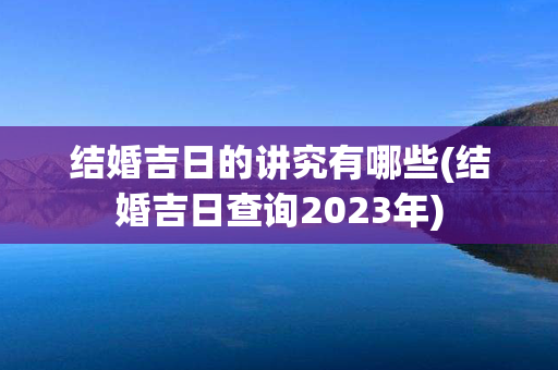 结婚吉日的讲究有哪些(结婚吉日查询2023年)