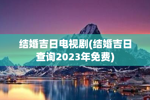 结婚吉日电视剧(结婚吉日查询2023年免费)