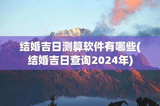 结婚吉日测算软件有哪些(结婚吉日查询2024年)