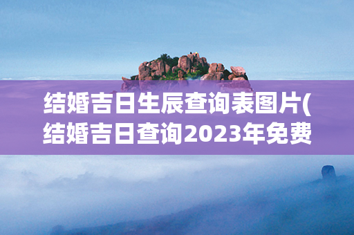 结婚吉日生辰查询表图片(结婚吉日查询2023年免费)