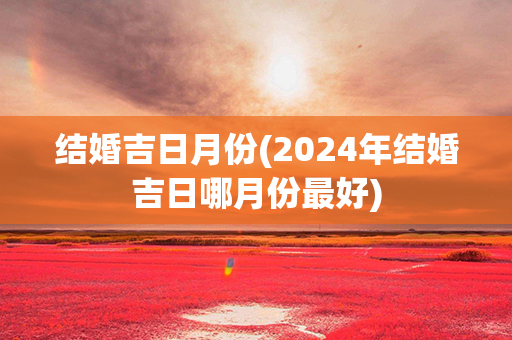 结婚吉日月份(2024年结婚吉日哪月份最好)