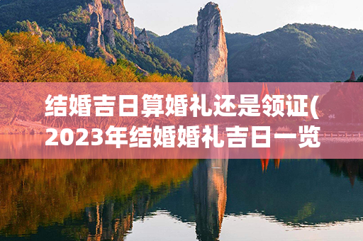 结婚吉日算婚礼还是领证(2023年结婚婚礼吉日一览表)