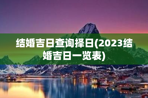 结婚吉日查询择日(2023结婚吉日一览表)