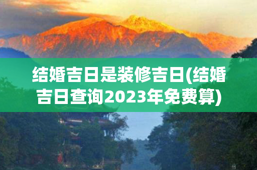 结婚吉日是装修吉日(结婚吉日查询2023年免费算)