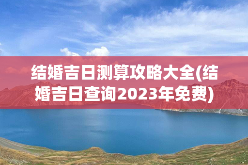 结婚吉日测算攻略大全(结婚吉日查询2023年免费)