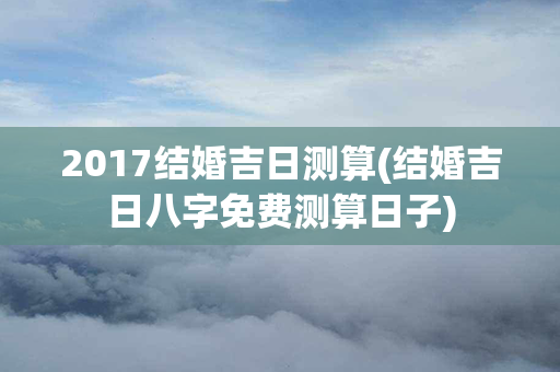 2017结婚吉日测算(结婚吉日八字免费测算日子)