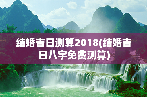 结婚吉日测算2018(结婚吉日八字免费测算)