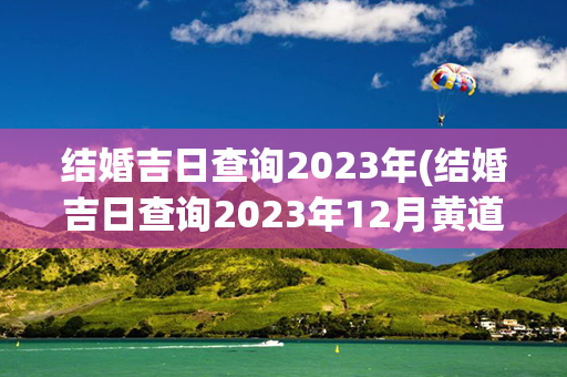 结婚吉日查询2023年(结婚吉日查询2023年12月黄道吉日有哪些)