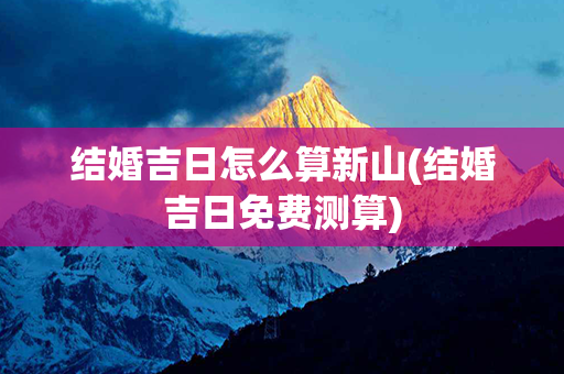 结婚吉日怎么算新山(结婚吉日免费测算)