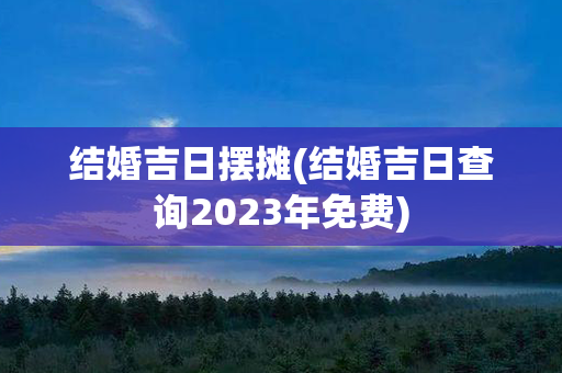 结婚吉日摆摊(结婚吉日查询2023年免费)