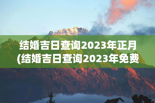 结婚吉日查询2023年正月(结婚吉日查询2023年免费)