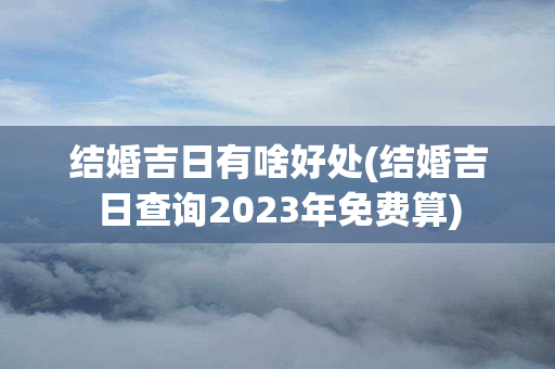 结婚吉日有啥好处(结婚吉日查询2023年免费算)