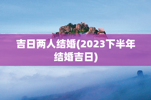 吉日两人结婚(2023下半年结婚吉日)