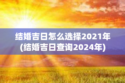 结婚吉日怎么选择2021年(结婚吉日查询2024年)