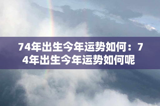 74年出生今年运势如何：74年出生今年运势如何呢 