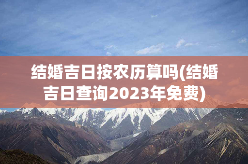 结婚吉日按农历算吗(结婚吉日查询2023年免费)