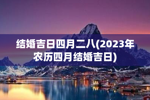 结婚吉日四月二八(2023年农历四月结婚吉日)