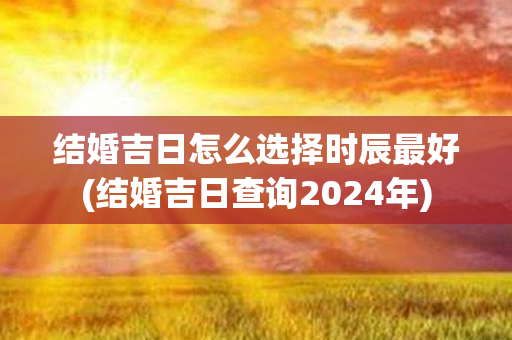 结婚吉日怎么选择时辰最好(结婚吉日查询2024年)