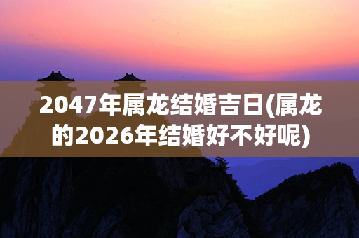 2047年属龙结婚吉日(属龙的2026年结婚好不好呢)