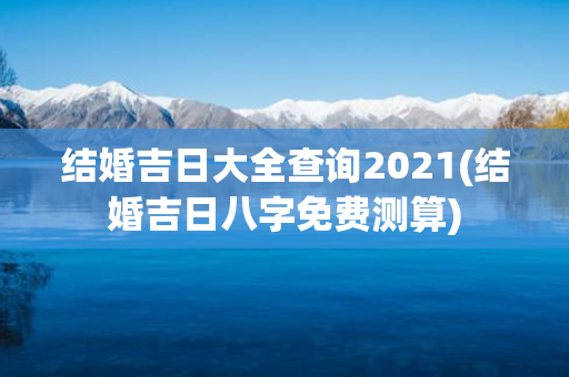 结婚吉日大全查询2021(结婚吉日八字免费测算)