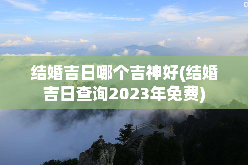 结婚吉日哪个吉神好(结婚吉日查询2023年免费)