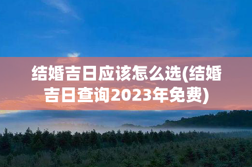 结婚吉日应该怎么选(结婚吉日查询2023年免费)