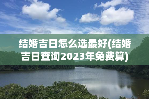 结婚吉日怎么选最好(结婚吉日查询2023年免费算)