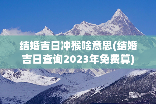 结婚吉日冲猴啥意思(结婚吉日查询2023年免费算)