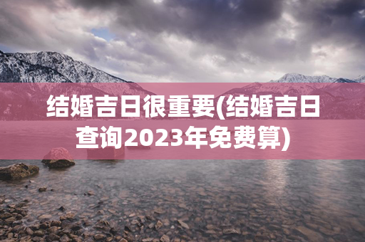 结婚吉日很重要(结婚吉日查询2023年免费算)