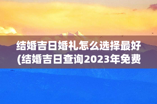 结婚吉日婚礼怎么选择最好(结婚吉日查询2023年免费算)