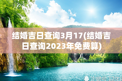 结婚吉日查询3月17(结婚吉日查询2023年免费算)