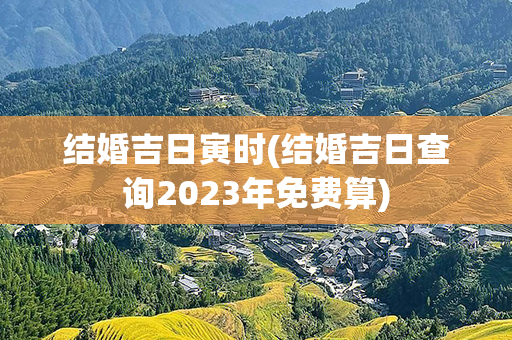 结婚吉日寅时(结婚吉日查询2023年免费算)