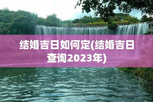 结婚吉日如何定(结婚吉日查询2023年)