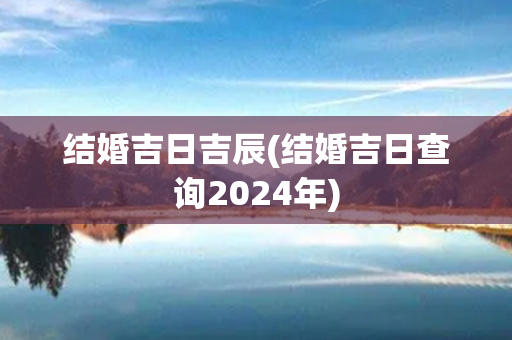 结婚吉日吉辰(结婚吉日查询2024年)