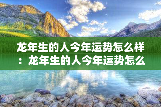 龙年生的人今年运势怎么样：龙年生的人今年运势怎么样呢 