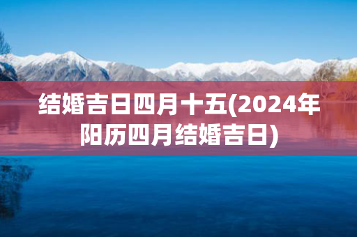 结婚吉日四月十五(2024年阳历四月结婚吉日)