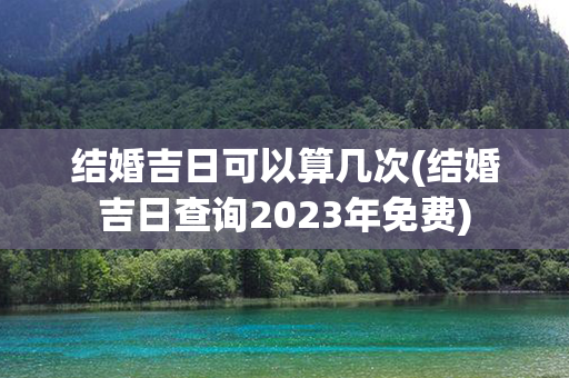 结婚吉日可以算几次(结婚吉日查询2023年免费)