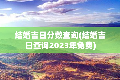 结婚吉日分数查询(结婚吉日查询2023年免费)