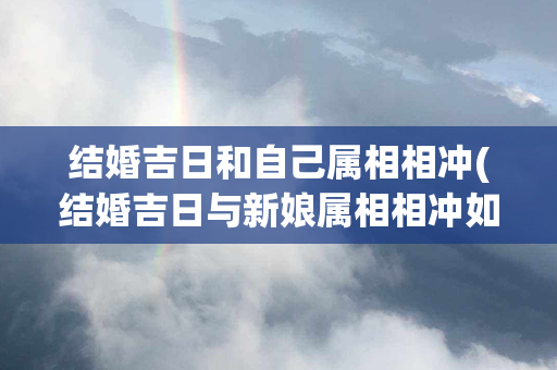 结婚吉日和自己属相相冲(结婚吉日与新娘属相相冲如何化解)