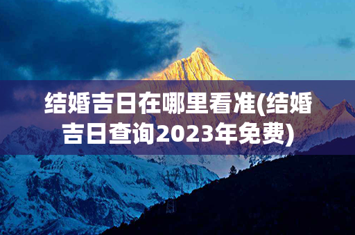 结婚吉日在哪里看准(结婚吉日查询2023年免费)