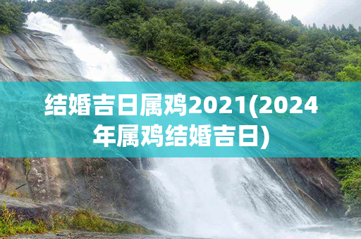 结婚吉日属鸡2021(2024年属鸡结婚吉日)