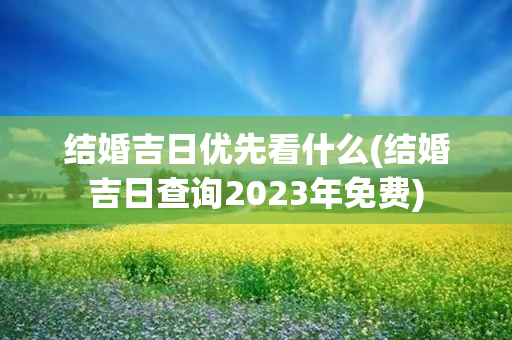 结婚吉日优先看什么(结婚吉日查询2023年免费)