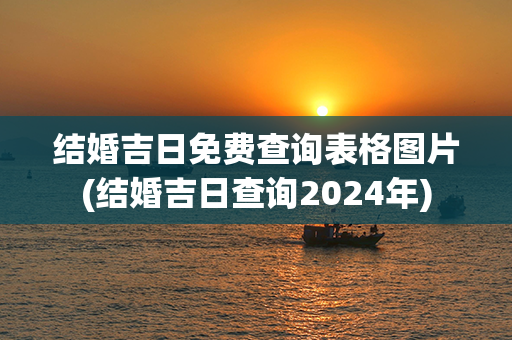 结婚吉日免费查询表格图片(结婚吉日查询2024年)