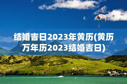 结婚吉日2023年黄历(黄历万年历2023结婚吉日)