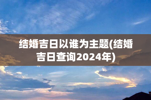 结婚吉日以谁为主题(结婚吉日查询2024年)