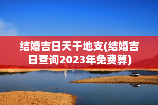 结婚吉日天干地支(结婚吉日查询2023年免费算)